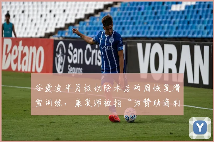 谷爱凌半月板切除术后两周恢复滑雪训练，康复师被指“为赞助商利益牺牲运动员”