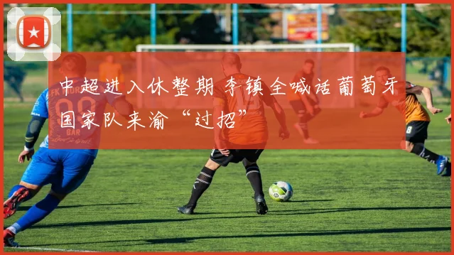 中超进入休整期 李镇全喊话葡萄牙国家队来渝“过招”